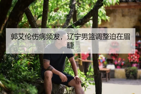 郭艾伦伤病频发，辽宁男篮调整迫在眉睫
